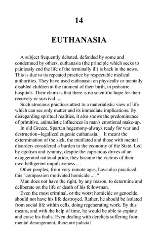 14
EUTHANASIA
A subject frequently debated, defended by some and
condemned by others, euthanasia (the principle which seeks to
painlessly end the life of the terminally ill) is back in the news.
This is due to its repeated practice by respectable medical
authorities. They have used euthanasia on physically or mentally
disabled children at the moment of their birth, in pediatric
hospitals. Their claim is that there is no scientific hope for their
recovery or survival ....
Such atrocious practices attest to a materialistic view of life
which can see only matter and its immediate implications. By
disregarding spiritual realities, it also shows the predominance
of primitive, animalistic influences in man's emotional make-up.
In old Greece, Spartan hegemony-always ready for war and
destruction--legalized eugenic euthanasia. It meant the
extermination of the sick, the mutilated and those with mental
disorders considered a burden to the economy of the State. Led
by egotism and tyranny, despite the capricious drives of an
exaggerated national pride, they became the victims of their
own belligerent impulsiveness ....
Other peoples, from very remote ages, have also practiced.
this "compassion motivated homicide .... "
Man does not have the right, by any reason, to determine and
deliberate on the life or death of his fellowman.
Even the most criminal, or the worst homicide or genocide,
should not have his life destroyed. Rather, he should be isolated
from social life within cells, doing regenerating work. By this
means, and with the help of time, he would be able to expiate
and erase his faults. Even dealing with derelicts suffering from
mental derangement, there are judicial
 