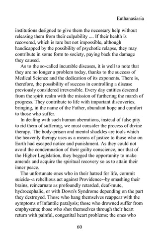 Euthanasiasia
institutions designed to give them the necessary help without
releasing them from their culpability .... If their health is
recovered, which is rare but not impossible, although
handicapped by the possibility of psychotic relapse, they may
contribute in some form to society, paying back the damage
they caused.
As to the so-called incurable diseases, it is well to note that
they are no longer a problem today, thanks to the success of
Medical Science and the dedication of its exponents. There is,
therefore, the possibility of success in controlling a disease
previously considered irreversible. Every day entities descend
from the spirit realm with the mission of furthering the march of
progress. They contribute to life with important discoveries,
bringing, in the name of the Father, abundant hope and comfort
to those who suffer.
In dealing with such human aberrations, instead of false pity
to rid them of suffering, we must consider the process of divine
therapy. The body-prison and mental shackles are tools which
the heavenly therapy uses as a means of justice to those who on
Earth had escaped notice and punishment. As they could not
avoid the condemnation of their guilty conscience, nor that of
the Higher Legislation, they begged the opportunity to make
amends and acquire the spiritual recovery so as to attain their
inner peace.
The unfortunate ones who in their hatred for life, commit
suicide--a rebellious act against Providence--by smashing their
brains, reincarnate as profoundly retarded, deaf-mute,
hydrocephalic, or with Down's Syndrome depending on the part
they destroyed. Those who hang themselves reappear with the
symptoms of infantile paralysis; those who drowned suffer from
emphysema; those who shot themselves through their heart
return with painful, congenital heart problems; the ones who
60
 