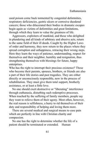 Euthanasiasia
used poison come back tormented by congenital deformities,
respiratory deficiencies, gastric ulcers or corrosive duodenal
cancers; those who dilacerated their bodies in dramatic escapes
begin again as victims of deformities and great limitations,
through which they learn to value the greatness of life.
Aggressors, exploiters of mankind, and those who delighted
in plundering and all kinds of arbitrary and abusive acts, return
to the same field of their ill deeds. Caught by the Higher Laws
of order and harmony, they now return to the places where they
spread corruption and unhappiness, retracing their wrong steps.
Here they learn the ways of patience, understanding, respect for
themselves and their neighbor, humility and resignation, thus
strengthening themselves with blessings for future, happy
enterprises.
Who has the right to interrupt their precious existence? Those
who become their parents, spouses, brothers, or friends are also
a part of their life stories and past tragedies. They are either
directly or unconsciously responsible, now in the process of
rehabilitation. They must give them total support, brotherly
assistance, or at least a little love.
No one should exert destructive or "liberating" interference
through euthanasia, disturbing such redemptive processes.
When touched by the suffering of family members, people say
they want to relieve them of their agony. Most often, however,
the real reason is selfishness, a hurry to rid themselves of their
duty and responsibility of helping and loving them more.
There are several medical and surgical means to ease pain
which are perfectly in line with Christian charity and
compassion.
No one has the right to determine whether the life of a
patient should be terminated or extended. Human
61
 