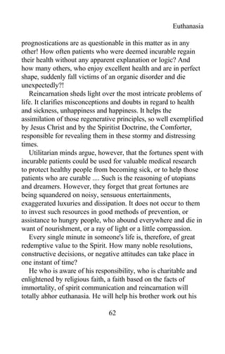 Euthanasia
prognostications are as questionable in this matter as in any
other! How often patients who were deemed incurable regain
their health without any apparent explanation or logic? And
how many others, who enjoy excellent health and are in perfect
shape, suddenly fall victims of an organic disorder and die
unexpectedly?!
Reincarnation sheds light over the most intricate problems of
life. It clarifies misconceptions and doubts in regard to health
and sickness, unhappiness and happiness. It helps the
assimilation of those regenerative principles, so well exemplified
by Jesus Christ and by the Spiritist Doctrine, the Comforter,
responsible for revealing them in these stormy and distressing
times.
Utilitarian minds argue, however, that the fortunes spent with
incurable patients could be used for valuable medical research
to protect healthy people from becoming sick, or to help those
patients who are curable .... Such is the reasoning of utopians
and dreamers. However, they forget that great fortunes are
being squandered on noisy, sensuous entertainments,
exaggerated luxuries and dissipation. It does not occur to them
to invest such resources in good methods of prevention, or
assistance to hungry people, who abound everywhere and die in
want of nourishment, or a ray of light or a little compassion.
Every single minute in someone's life is, therefore, of great
redemptive value to the Spirit. How many noble resolutions,
constructive decisions, or negative attitudes can take place in
one instant of time?
He who is aware of his responsibility, who is charitable and
enlightened by religious faith, a faith based on the facts of
immortality, of spirit communication and reincarnation will
totally abhor euthanasia. He will help his brother work out his
62
 
