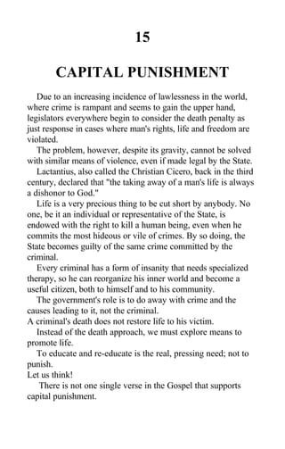 15
CAPITAL PUNISHMENT
Due to an increasing incidence of lawlessness in the world,
where crime is rampant and seems to gain the upper hand,
legislators everywhere begin to consider the death penalty as
just response in cases where man's rights, life and freedom are
violated.
The problem, however, despite its gravity, cannot be solved
with similar means of violence, even if made legal by the State.
Lactantius, also called the Christian Cicero, back in the third
century, declared that "the taking away of a man's life is always
a dishonor to God."
Life is a very precious thing to be cut short by anybody. No
one, be it an individual or representative of the State, is
endowed with the right to kill a human being, even when he
commits the most hideous or vile of crimes. By so doing, the
State becomes guilty of the same crime committed by the
criminal.
Every criminal has a form of insanity that needs specialized
therapy, so he can reorganize his inner world and become a
useful citizen, both to himself and to his community.
The government's role is to do away with crime and the
causes leading to it, not the criminal.
A criminal's death does not restore life to his victim.
Instead of the death approach, we must explore means to
promote life.
To educate and re-educate is the real, pressing need; not to
punish.
Let us think!
There is not one single verse in the Gospel that supports
capital punishment.
 