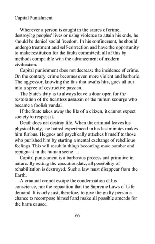 Capital Punishment
Whenever a person is caught in the snares of crime,
destroying peoples' lives or using violence to attain his ends, he
should be denied social freedom. In his confinement, he should
undergo treatment and self-correction and have the opportunity
to make restitution for the faults committed; all of this by
methods compatible with the advancement of modern
civilization.
Capital punishment does not decrease the incidence of crime.
On the contrary, crime becomes even more violent and barbaric.
The aggressor, knowing the fate that awaits him, goes all out
into a spree of destructive passion.
The State's duty is to always leave a door open for the
restoration of the heartless assassin or the human scourge who
became a foolish vandal.
If the State takes away the life of a citizen, it cannot expect
society to respect it.
Death does not destroy life. When the criminal leaves his
physical body, the hatred experienced in his last minutes makes
him furious. He goes and psychically attaches himself to those
who punished him by starting a mental exchange of rebellious
feelings. This will result in things becoming more somber and
repugnant in the human scene ....
Capital punishment is a barbarous process and primitive in
nature. By setting the execution date, all possibility of
rehabilitation is destroyed. Such a law must disappear from the
Earth.
A criminal cannot escape the condemnation of his
conscience, nor the reparation that the Supreme Laws of Life
demand. It is only just, therefore, to give the guilty person a
chance to recompose himself and make all possible amends for
the harm caused.
66
 