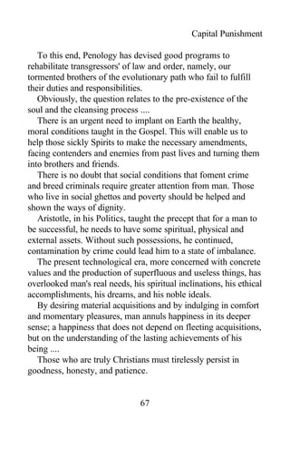 Capital Punishment
To this end, Penology has devised good programs to
rehabilitate transgressors' of law and order, namely, our
tormented brothers of the evolutionary path who fail to fulfill
their duties and responsibilities.
Obviously, the question relates to the pre-existence of the
soul and the cleansing process ....
There is an urgent need to implant on Earth the healthy,
moral conditions taught in the Gospel. This will enable us to
help those sickly Spirits to make the necessary amendments,
facing contenders and enemies from past lives and turning them
into brothers and friends.
There is no doubt that social conditions that foment crime
and breed criminals require greater attention from man. Those
who live in social ghettos and poverty should be helped and
shown the ways of dignity.
Aristotle, in his Politics, taught the precept that for a man to
be successful, he needs to have some spiritual, physical and
external assets. Without such possessions, he continued,
contamination by crime could lead him to a state of imbalance.
The present technological era, more concerned with concrete
values and the production of superfluous and useless things, has
overlooked man's real needs, his spiritual inclinations, his ethical
accomplishments, his dreams, and his noble ideals.
By desiring material acquisitions and by indulging in comfort
and momentary pleasures, man annuls happiness in its deeper
sense; a happiness that does not depend on fleeting acquisitions,
but on the understanding of the lasting achievements of his
being ....
Those who are truly Christians must tirelessly persist in
goodness, honesty, and patience.
67
 