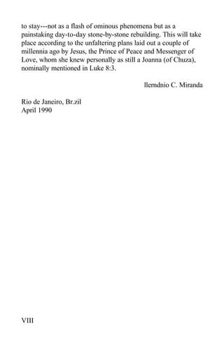 to stay---not as a flash of ominous phenomena but as a
painstaking day-to-day stone-by-stone rebuilding. This will take
place according to the unfaltering plans laid out a couple of
millennia ago by Jesus, the Prince of Peace and Messenger of
Love, whom she knew personally as still a Joanna (of Chuza),
nominally mentioned in Luke 8:3.
llerndnio C. Miranda
Rio de Janeiro, Br.zil
April 1990
VIII
 