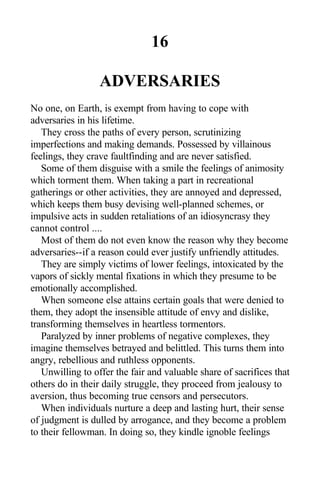16
ADVERSARIES
No one, on Earth, is exempt from having to cope with
adversaries in his lifetime.
They cross the paths of every person, scrutinizing
imperfections and making demands. Possessed by villainous
feelings, they crave faultfinding and are never satisfied.
Some of them disguise with a smile the feelings of animosity
which torment them. When taking a part in recreational
gatherings or other activities, they are annoyed and depressed,
which keeps them busy devising well-planned schemes, or
impulsive acts in sudden retaliations of an idiosyncrasy they
cannot control ....
Most of them do not even know the reason why they become
adversaries--if a reason could ever justify unfriendly attitudes.
They are simply victims of lower feelings, intoxicated by the
vapors of sickly mental fixations in which they presume to be
emotionally accomplished.
When someone else attains certain goals that were denied to
them, they adopt the insensible attitude of envy and dislike,
transforming themselves in heartless tormentors.
Paralyzed by inner problems of negative complexes, they
imagine themselves betrayed and belittled. This turns them into
angry, rebellious and ruthless opponents.
Unwilling to offer the fair and valuable share of sacrifices that
others do in their daily struggle, they proceed from jealousy to
aversion, thus becoming true censors and persecutors.
When individuals nurture a deep and lasting hurt, their sense
of judgment is dulled by arrogance, and they become a problem
to their fellowman. In doing so, they kindle ignoble feelings
 