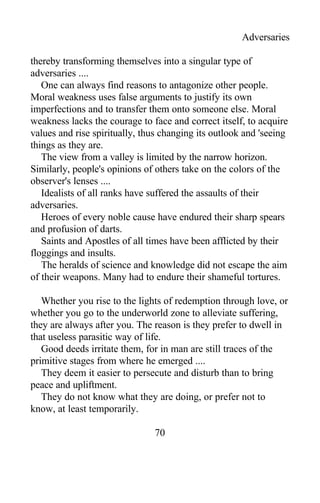 Adversaries
thereby transforming themselves into a singular type of
adversaries ....
One can always find reasons to antagonize other people.
Moral weakness uses false arguments to justify its own
imperfections and to transfer them onto someone else. Moral
weakness lacks the courage to face and correct itself, to acquire
values and rise spiritually, thus changing its outlook and 'seeing
things as they are.
The view from a valley is limited by the narrow horizon.
Similarly, people's opinions of others take on the colors of the
observer's lenses ....
Idealists of all ranks have suffered the assaults of their
adversaries.
Heroes of every noble cause have endured their sharp spears
and profusion of darts.
Saints and Apostles of all times have been afflicted by their
floggings and insults.
The heralds of science and knowledge did not escape the aim
of their weapons. Many had to endure their shameful tortures.
Whether you rise to the lights of redemption through love, or
whether you go to the underworld zone to alleviate suffering,
they are always after you. The reason is they prefer to dwell in
that useless parasitic way of life.
Good deeds irritate them, for in man are still traces of the
primitive stages from where he emerged ....
They deem it easier to persecute and disturb than to bring
peace and upliftment.
They do not know what they are doing, or prefer not to
know, at least temporarily.
70
 