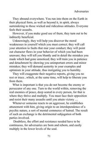 Adversaries
They abound everywhere. You run into them on the Earth in
their physical form, as well as beyond it, in spirit, always
surrendering to those wicked and ridiculous attitudes. Everyone
feels their assaults.
However, if you make good use of them, they turn out to be
indirectly beneficial.
Unknowingly, they will help you discover the moral
weaknesses in yourself which you must correct; they will call
your attention to faults that mar your conduct; they will point
out character flaws in your behavior of which you had been
unaware; they will tell you bluntly and in detail the mistakes you
made which had gone unnoticed; they will train you in patience
and detachment by showing you unimportant errors and minor
mistakes; they will demand austerity in your examples and
optimism in your attitude, thus instigating you to humility.
They will exaggerate their negative reports, giving you no
rest or truce...which, at the same time, will help to liberate you
from them.
What is important is that you do not become the enemy or
persecutor of any one. Turn to the world within, removing the
real enemies of peace, deep seated in every person, for that is
where they thrive and multiply. You must face their opposition
and resist their many assaults until you attain victory ....
Whenever someone reacts to an aggressor, he establishes
attunement with him, giving origin to an interdependence of a
psychic nature, a sort of mental commerce of hatred. The result
of such an exchange is the detrimental subjugation of both
parties involved.
Doubtless, the effort and resistance needed have to be
continuous, for adversaries are born and reborn, and easily
multiply in the lower levels of the soul.
71
 
