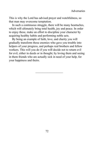 Adversaries
This is why the Lord has advised prayer and watchfulness, so
that man may overcome temptation.
In such a continuous struggle, there will be many heartaches,
which will ultimately bring total health, joy and peace. In order
to enjoy these, make an effort to discipline your character by
acquiring healthy habits and performing noble acts.
By being an example of faith, love, and charity you will
gradually transform those enemies who gave you trouble into
helpers of your progress, and perhaps real brothers and fellow
workers. This will you do if you will decide not to return evil
for evil, either in deeds or in thought; by loving them and seeing
in them friends who are actually sick in need of your help, for
your happiness and theirs.
72
 