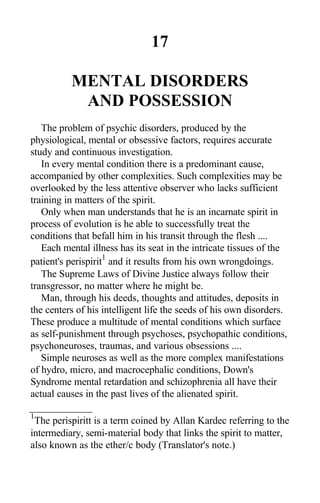 17
MENTAL DISORDERS
AND POSSESSION
The problem of psychic disorders, produced by the
physiological, mental or obsessive factors, requires accurate
study and continuous investigation.
In every mental condition there is a predominant cause,
accompanied by other complexities. Such complexities may be
overlooked by the less attentive observer who lacks sufficient
training in matters of the spirit.
Only when man understands that he is an incarnate spirit in
process of evolution is he able to successfully treat the
conditions that befall him in his transit through the flesh ....
Each mental illness has its seat in the intricate tissues of the
patient's perispirit
1
and it results from his own wrongdoings.
The Supreme Laws of Divine Justice always follow their
transgressor, no matter where he might be.
Man, through his deeds, thoughts and attitudes, deposits in
the centers of his intelligent life the seeds of his own disorders.
These produce a multitude of mental conditions which surface
as self-punishment through psychoses, psychopathic conditions,
psychoneuroses, traumas, and various obsessions ....
Simple neuroses as well as the more complex manifestations
of hydro, micro, and macrocephalic conditions, Down's
Syndrome mental retardation and schizophrenia all have their
actual causes in the past lives of the alienated spirit.
1
The perispiritt is a term coined by Allan Kardec referring to the
intermediary, semi-material body that links the spirit to matter,
also known as the ether/c body (Translator's note.)
 