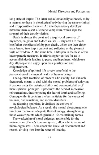Mental Disorders and Possession
long state of torpor. The latter are automatically attracted, as by
a magnet, to those in the physical body having the same criminal
and irresponsible character. An interdependency develops
between them, a sort of etheric vampirism, which saps the
strength of their earthly victims.
Death is always the great and unequivocal unveiler of
mysteries, enigmas and hidden causes .... Physical life molds
itself after the effects left by past deeds, which are then either
transformed into imprisonment and suffering or the pleasant
vista of freedom. At the same time, a lifespan in the flesh offers
incomparable treasures. It affords opportunities for us to
accomplish deeds leading to peace and happiness, which one
day all people will enjoy upon their purification and
enlightenment.
Knowledge of spiritual life is very beneficial to the
preservation of the mental health of human beings.
The Spiritist Doctrine, or modern Christianity, has valuable
therapeutic means to deal with the mental problems of today, as
it demonstrates the indestructibility and communicability of
man's spiritual principle. It proclaims the need of successive
reincarnations, thus removing the fear of death and suffering.
Consequently, it contains the best antidote for the causes of
traumas, hallucinations, and mental disorders ....
By fostering optimism, it vitalizes the centers of
psychological balance. As a result, the mental electromagnetic
functions receive an adequate flow of energy, strengthening
those weaker points which generate life-maintaining forces.
The weakening of moral defenses, responsible for the
maintenance of man's immune system, allows the invasion of
micro-organisms. These attack the nuclei of discernment and
reason, driving men into the woes of insanity.
75
 