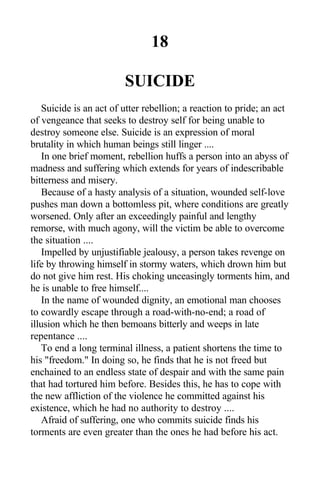 18
SUICIDE
Suicide is an act of utter rebellion; a reaction to pride; an act
of vengeance that seeks to destroy self for being unable to
destroy someone else. Suicide is an expression of moral
brutality in which human beings still linger ....
In one brief moment, rebellion huffs a person into an abyss of
madness and suffering which extends for years of indescribable
bitterness and misery.
Because of a hasty analysis of a situation, wounded self-love
pushes man down a bottomless pit, where conditions are greatly
worsened. Only after an exceedingly painful and lengthy
remorse, with much agony, will the victim be able to overcome
the situation ....
Impelled by unjustifiable jealousy, a person takes revenge on
life by throwing himself in stormy waters, which drown him but
do not give him rest. His choking unceasingly torments him, and
he is unable to free himself....
In the name of wounded dignity, an emotional man chooses
to cowardly escape through a road-with-no-end; a road of
illusion which he then bemoans bitterly and weeps in late
repentance ....
To end a long terminal illness, a patient shortens the time to
his "freedom." In doing so, he finds that he is not freed but
enchained to an endless state of despair and with the same pain
that had tortured him before. Besides this, he has to cope with
the new affliction of the violence he committed against his
existence, which he had no authority to destroy ....
Afraid of suffering, one who commits suicide finds his
torments are even greater than the ones he had before his act.
 