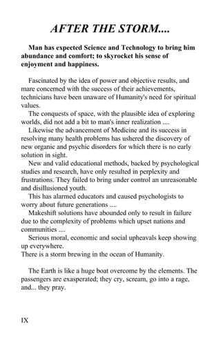 AFTER THE STORM....
Man has expected Science and Technology to bring him
abundance and comfort; to skyrocket his sense of
enjoyment and happiness.
Fascinated by the idea of power and objective results, and
mare concerned with the success of their achievements,
technicians have been unaware of Humanity's need for spiritual
values.
The conquests of space, with the plausible idea of exploring
worlds, did not add a bit to man's inner realization ....
Likewise the advancement of Medicine and its success in
resolving many health problems has ushered the discovery of
new organic and psychic disorders for which there is no early
solution in sight.
New and valid educational methods, backed by psychological
studies and research, have only resulted in perplexity and
frustrations. They failed to bring under control an unreasonable
and disillusioned youth.
This has alarmed educators and caused psychologists to
worry about future generations ....
Makeshift solutions have abounded only to result in failure
due to the complexity of problems which upset nations and
communities ....
Serious moral, economic and social upheavals keep showing
up everywhere.
There is a storm brewing in the ocean of Humanity.
The Earth is like a huge boat overcome by the elements. The
passengers are exasperated; they cry, scream, go into a rage,
and... they pray.
IX
 