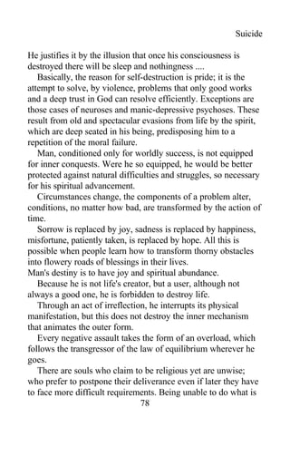 Suicide
He justifies it by the illusion that once his consciousness is
destroyed there will be sleep and nothingness ....
Basically, the reason for self-destruction is pride; it is the
attempt to solve, by violence, problems that only good works
and a deep trust in God can resolve efficiently. Exceptions are
those cases of neuroses and manic-depressive psychoses. These
result from old and spectacular evasions from life by the spirit,
which are deep seated in his being, predisposing him to a
repetition of the moral failure.
Man, conditioned only for worldly success, is not equipped
for inner conquests. Were he so equipped, he would be better
protected against natural difficulties and struggles, so necessary
for his spiritual advancement.
Circumstances change, the components of a problem alter,
conditions, no matter how bad, are transformed by the action of
time.
Sorrow is replaced by joy, sadness is replaced by happiness,
misfortune, patiently taken, is replaced by hope. All this is
possible when people learn how to transform thorny obstacles
into flowery roads of blessings in their lives.
Man's destiny is to have joy and spiritual abundance.
Because he is not life's creator, but a user, although not
always a good one, he is forbidden to destroy life.
Through an act of irreflection, he interrupts its physical
manifestation, but this does not destroy the inner mechanism
that animates the outer form.
Every negative assault takes the form of an overload, which
follows the transgressor of the law of equilibrium wherever he
goes.
There are souls who claim to be religious yet are unwise;
who prefer to postpone their deliverance even if later they have
to face more difficult requirements. Being unable to do what is
78
 
