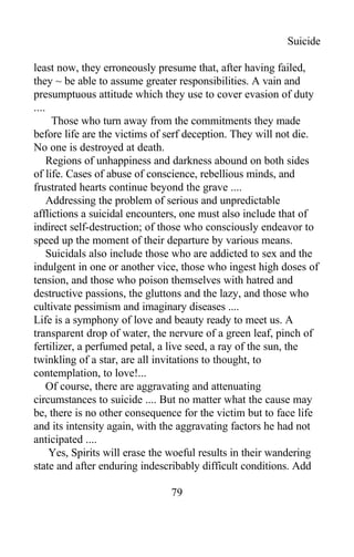 Suicide
least now, they erroneously presume that, after having failed,
they ~ be able to assume greater responsibilities. A vain and
presumptuous attitude which they use to cover evasion of duty
....
Those who turn away from the commitments they made
before life are the victims of serf deception. They will not die.
No one is destroyed at death.
Regions of unhappiness and darkness abound on both sides
of life. Cases of abuse of conscience, rebellious minds, and
frustrated hearts continue beyond the grave ....
Addressing the problem of serious and unpredictable
afflictions a suicidal encounters, one must also include that of
indirect self-destruction; of those who consciously endeavor to
speed up the moment of their departure by various means.
Suicidals also include those who are addicted to sex and the
indulgent in one or another vice, those who ingest high doses of
tension, and those who poison themselves with hatred and
destructive passions, the gluttons and the lazy, and those who
cultivate pessimism and imaginary diseases ....
Life is a symphony of love and beauty ready to meet us. A
transparent drop of water, the nervure of a green leaf, pinch of
fertilizer, a perfumed petal, a live seed, a ray of the sun, the
twinkling of a star, are all invitations to thought, to
contemplation, to love!...
Of course, there are aggravating and attenuating
circumstances to suicide .... But no matter what the cause may
be, there is no other consequence for the victim but to face life
and its intensity again, with the aggravating factors he had not
anticipated ....
Yes, Spirits will erase the woeful results in their wandering
state and after enduring indescribably difficult conditions. Add
79
 