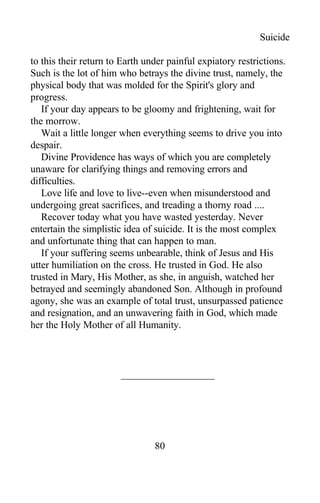 Suicide
to this their return to Earth under painful expiatory restrictions.
Such is the lot of him who betrays the divine trust, namely, the
physical body that was molded for the Spirit's glory and
progress.
If your day appears to be gloomy and frightening, wait for
the morrow.
Wait a little longer when everything seems to drive you into
despair.
Divine Providence has ways of which you are completely
unaware for clarifying things and removing errors and
difficulties.
Love life and love to live--even when misunderstood and
undergoing great sacrifices, and treading a thorny road ....
Recover today what you have wasted yesterday. Never
entertain the simplistic idea of suicide. It is the most complex
and unfortunate thing that can happen to man.
If your suffering seems unbearable, think of Jesus and His
utter humiliation on the cross. He trusted in God. He also
trusted in Mary, His Mother, as she, in anguish, watched her
betrayed and seemingly abandoned Son. Although in profound
agony, she was an example of total trust, unsurpassed patience
and resignation, and an unwavering faith in God, which made
her the Holy Mother of all Humanity.
80
 