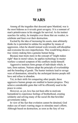 19
WARS
Among all the tragedies that descend upon Mankind, war is
the most hideous as it reveals great savagery. It is a remnant of
man's primitiveness in his struggle for survival. As his instinct
searches for safety, he tramples over those that are weaker, to
celebrate and feast over their destruction.
Excited by the idea of increasing his assets, man arbitrarily
thinks he is permitted to subdue his neighbor by means of
aggression, when he should instead work towards self-discipline
and overcome his own imperfections. This would bring about a
true victory making him a genuine human being.
Because man trusts more in the concept of "might makes
right" than in moral values, he applies technology to master
warfare--a natural symptom of the conflicts inside himself.
Aggressive instincts form groups of individuals which, in
turn, form nations. Nations adopt the principle of overlordship
and the hoarding of goods. The hunter instincts lead to savage
wars of domination, stirred by the archetypal desires people still
have and refuse to abandon.
Yet, in their strife for conquering other people, these
aggressive human groups are enabled to hasten progress. They
achieve considerable gains that will be efficiently used in the
peace to come.
However, as yet, love has not been able to motivate
humankind to experience feelings of brotherhood, creating
solidarity and solving many of the social ills that bewilder
governments today.
In view of the fact that evolution cannot be detained, God
makes use of man's warring stages to stimulate man's efforts.
Although based on destruction, as soon as the fury of war
 