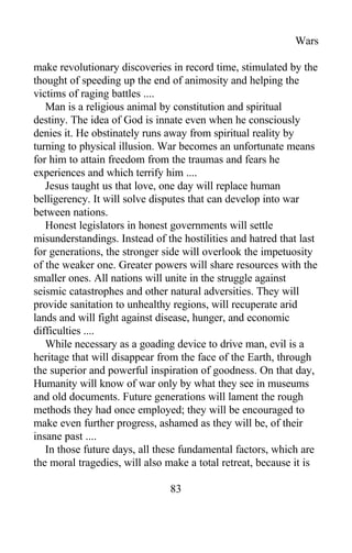 Wars
make revolutionary discoveries in record time, stimulated by the
thought of speeding up the end of animosity and helping the
victims of raging battles ....
Man is a religious animal by constitution and spiritual
destiny. The idea of God is innate even when he consciously
denies it. He obstinately runs away from spiritual reality by
turning to physical illusion. War becomes an unfortunate means
for him to attain freedom from the traumas and fears he
experiences and which terrify him ....
Jesus taught us that love, one day will replace human
belligerency. It will solve disputes that can develop into war
between nations.
Honest legislators in honest governments will settle
misunderstandings. Instead of the hostilities and hatred that last
for generations, the stronger side will overlook the impetuosity
of the weaker one. Greater powers will share resources with the
smaller ones. All nations will unite in the struggle against
seismic catastrophes and other natural adversities. They will
provide sanitation to unhealthy regions, will recuperate arid
lands and will fight against disease, hunger, and economic
difficulties ....
While necessary as a goading device to drive man, evil is a
heritage that will disappear from the face of the Earth, through
the superior and powerful inspiration of goodness. On that day,
Humanity will know of war only by what they see in museums
and old documents. Future generations will lament the rough
methods they had once employed; they will be encouraged to
make even further progress, ashamed as they will be, of their
insane past ....
In those future days, all these fundamental factors, which are
the moral tragedies, will also make a total retreat, because it is
83
 