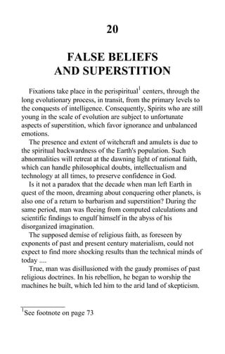 20
FALSE BELIEFS
AND SUPERSTITION
Fixations take place in the perispiritual
1
centers, through the
long evolutionary process, in transit, from the primary levels to
the conquests of intelligence. Consequently, Spirits who are still
young in the scale of evolution are subject to unfortunate
aspects of superstition, which favor ignorance and unbalanced
emotions.
The presence and extent of witchcraft and amulets is due to
the spiritual backwardness of the Earth's population. Such
abnormalities will retreat at the dawning light of rational faith,
which can handle philosophical doubts, intellectualism and
technology at all times, to preserve confidence in God.
Is it not a paradox that the decade when man left Earth in
quest of the moon, dreaming about conquering other planets, is
also one of a return to barbarism and superstition? During the
same period, man was fleeing from computed calculations and
scientific findings to engulf himself in the abyss of his
disorganized imagination.
The supposed demise of religious faith, as foreseen by
exponents of past and present century materialism, could not
expect to find more shocking results than the technical minds of
today ....
True, man was disillusioned with the gaudy promises of past
religious doctrines. In his rebellion, he began to worship the
machines he built, which led him to the arid land of skepticism.
1
See footnote on page 73
 