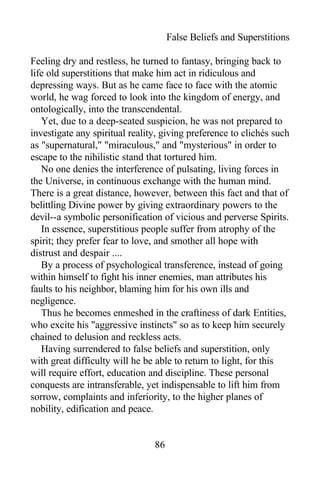 False Beliefs and Superstitions
Feeling dry and restless, he turned to fantasy, bringing back to
life old superstitions that make him act in ridiculous and
depressing ways. But as he came face to face with the atomic
world, he wag forced to look into the kingdom of energy, and
ontologically, into the transcendental.
Yet, due to a deep-seated suspicion, he was not prepared to
investigate any spiritual reality, giving preference to clichés such
as "supernatural," "miraculous," and "mysterious" in order to
escape to the nihilistic stand that tortured him.
No one denies the interference of pulsating, living forces in
the Universe, in continuous exchange with the human mind.
There is a great distance, however, between this fact and that of
belittling Divine power by giving extraordinary powers to the
devil--a symbolic personification of vicious and perverse Spirits.
In essence, superstitious people suffer from atrophy of the
spirit; they prefer fear to love, and smother all hope with
distrust and despair ....
By a process of psychological transference, instead of going
within himself to fight his inner enemies, man attributes his
faults to his neighbor, blaming him for his own ills and
negligence.
Thus he becomes enmeshed in the craftiness of dark Entities,
who excite his "aggressive instincts" so as to keep him securely
chained to delusion and reckless acts.
Having surrendered to false beliefs and superstition, only
with great difficulty will he be able to return to light, for this
will require effort, education and discipline. These personal
conquests are intransferable, yet indispensable to lift him from
sorrow, complaints and inferiority, to the higher planes of
nobility, edification and peace.
86
 