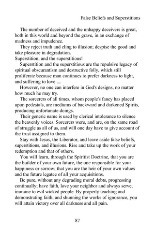 False Beliefs and Superstitions
The number of deceived and the unhappy deceivers is great,
both in this world and beyond the grave, in an exchange of
madness and impudence.
They reject truth and cling to illusion; despise the good and
take pleasure in degradation.
Superstition, and the superstitious!
Superstition and the superstitious are the repulsive legacy of
spiritual obscurantism and destructive folly, which still
proliferate because man continues to prefer darkness to light,
and suffering to love ....
However, no one can interfere in God's designs, no matter
how much he may try.
The sorcerers of all times, whom people's fancy has placed
upon pedestals, are mediums of backward and darkened Spirits,
producing unfortunate doings.
Their generic name is used by clerical intolerance to silence
the heavenly voices. Sorcerers were, and are, on the same road
of struggle as all of us, and will one day have to give account of
the trust assigned to them.
Stay with Jesus, the Liberator, and leave aside false beliefs,
superstitions, and illusions. Rise and take up the work of your
redemption and that of others.
You will learn, through the Spiritist Doctrine, that you are
the builder of your own future, the one responsible for your
happiness or sorrow; that you are the heir of your own values
and the future legatee of all your acquisitions.
Be pure, without any degrading moral debts, progressing
continually; have faith, love your neighbor and always serve,
immune to evil wicked people. By properly teaching and
demonstrating faith, and shunning the works of ignorance, you
will attain victory over all darkness and all pain.
87
 