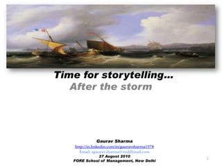 Time for storytelling…
After the storm
Gaurav Sharma
http://in.linkedin.com/in/gauravsharma1978
Email: sgaurav.sharma@rediffmail.com
27 August 2010
FORE School of Management, New Delhi
1
 