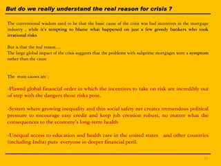 But do we really understand the real reason for crisis ?
The conventional wisdom used to be that the basic cause of the crisis was bad incentives in the mortgage
industry , while it’s tempting to blame what happened on just a few greedy bankers who took
irrational risks
But is that the real reason....
The large global impact of the crisis suggests that the problems with subprime mortgages were a symptom
rather than the cause
The main causes are :
-Flawed global financial order in which the incentives to take on risk are incredibly out
of step with the dangers those risks pose.
-System where growing inequality and thin social safety net creates tremendous political
pressure to encourage easy credit and keep job creation robust, no matter what the
consequences to the economy’s long-term health
-Unequal access to education and health care in the united states and other countries
(including India) puts everyone in deeper financial peril.
15
 