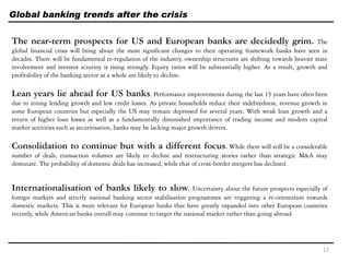 Global banking trends after the crisis
The near-term prospects for US and European banks are decidedly grim. The
global financial crisis will bring about the most significant changes to their operating framework banks have seen in
decades. There will be fundamental re-regulation of the industry, ownership structures are shifting towards heavier state
involvement and investor scrutiny is rising strongly. Equity ratios will be substantially higher. As a result, growth and
profitability of the banking sector as a whole are likely to decline.
Lean years lie ahead for US banks. Performance improvements during the last 15 years have often been
due to strong lending growth and low credit losses. As private households reduce their indebtedness, revenue growth in
some European countries but especially the US may remain depressed for several years. With weak loan growth and a
return of higher loan losses as well as a fundamentally diminished importance of trading income and modern capital
market activities such as securitisation, banks may be lacking major growth drivers.
Consolidation to continue but with a different focus. While there will still be a considerable
number of deals, transaction volumes are likely to decline and restructuring stories rather than strategic M&A may
dominate. The probability of domestic deals has increased, while that of cross-border mergers has declined.
Internationalisation of banks likely to slow. Uncertainty about the future prospects especially of
foreign markets and strictly national banking sector stabilisation programmes are triggering a re-orientation towards
domestic markets. This is more relevant for European banks that have greatly expanded into other European countries
recently, while American banks overall may continue to target the national market rather than going abroad.
17
 