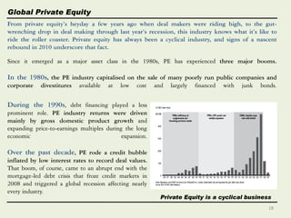 Private Equity is a cyclical business
Global Private Equity
Since it emerged as a major asset class in the 1980s, PE has experienced three major booms.
In the 1980s, the PE industry capitalised on the sale of many poorly run public companies and
corporate divestitures available at low cost and largely financed with junk bonds.
From private equity’s heyday a few years ago when deal makers were riding high, to the gut-
wrenching drop in deal making through last year’s recession, this industry knows what it’s like to
ride the roller coaster. Private equity has always been a cyclical industry, and signs of a nascent
rebound in 2010 underscore that fact.
During the 1990s, debt financing played a less
prominent role. PE industry returns were driven
mainly by gross domestic product growth and
expanding price-to-earnings multiples during the long
economic expansion.
Over the past decade, PE rode a credit bubble
inflated by low interest rates to record deal values.
That boom, of course, came to an abrupt end with the
mortgage-led debt crisis that froze credit markets in
2008 and triggered a global recession affecting nearly
every industry.
18
 