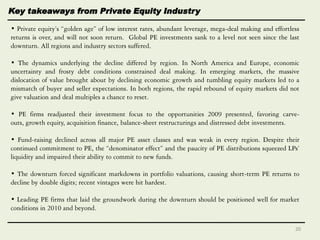 • Private equity’s ―golden age‖ of low interest rates, abundant leverage, mega-deal making and effortless
returns is over, and will not soon return. Global PE investments sank to a level not seen since the last
downturn. All regions and industry sectors suffered.
• The dynamics underlying the decline differed by region. In North America and Europe, economic
uncertainty and frosty debt conditions constrained deal making. In emerging markets, the massive
dislocation of value brought about by declining economic growth and tumbling equity markets led to a
mismatch of buyer and seller expectations. In both regions, the rapid rebound of equity markets did not
give valuation and deal multiples a chance to reset.
• PE firms readjusted their investment focus to the opportunities 2009 presented, favoring carve-
outs, growth equity, acquisition finance, balance-sheet restructurings and distressed debt investments.
• Fund-raising declined across all major PE asset classes and was weak in every region. Despite their
continued commitment to PE, the ―denominator effect‖ and the paucity of PE distributions squeezed LPs’
liquidity and impaired their ability to commit to new funds.
• The downturn forced significant markdowns in portfolio valuations, causing short-term PE returns to
decline by double digits; recent vintages were hit hardest.
• Leading PE firms that laid the groundwork during the downturn should be positioned well for market
conditions in 2010 and beyond.
Key takeaways from Private Equity Industry
20
 