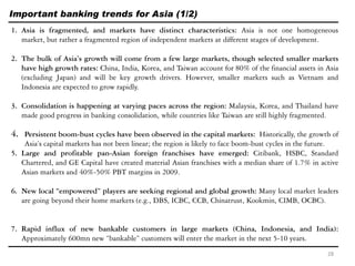 Important banking trends for Asia (1/2)
1. Asia is fragmented, and markets have distinct characteristics: Asia is not one homogeneous
market, but rather a fragmented region of independent markets at different stages of development.
2. The bulk of Asia’s growth will come from a few large markets, though selected smaller markets
have high growth rates: China, India, Korea, and Taiwan account for 80% of the financial assets in Asia
(excluding Japan) and will be key growth drivers. However, smaller markets such as Vietnam and
Indonesia are expected to grow rapidly.
3. Consolidation is happening at varying paces across the region: Malaysia, Korea, and Thailand have
made good progress in banking consolidation, while countries like Taiwan are still highly fragmented.
4. Persistent boom-bust cycles have been observed in the capital markets: Historically, the growth of
Asia’s capital markets has not been linear; the region is likely to face boom-bust cycles in the future.
5. Large and profitable pan-Asian foreign franchises have emerged: Citibank, HSBC, Standard
Chartered, and GE Capital have created material Asian franchises with a median share of 1.7% in active
Asian markets and 40%-50% PBT margins in 2009.
6. New local “empowered” players are seeking regional and global growth: Many local market leaders
are going beyond their home markets (e.g., DBS, ICBC, CCB, Chinatrust, Kookmin, CIMB, OCBC).
7. Rapid influx of new bankable customers in large markets (China, Indonesia, and India):
Approximately 600mn new ―bankable‖ customers will enter the market in the next 5-10 years.
28
 