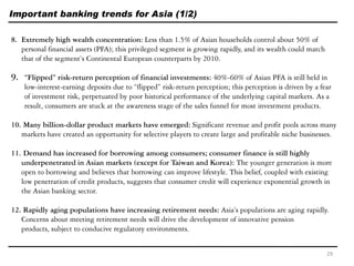 Important banking trends for Asia (1/2)
8. Extremely high wealth concentration: Less than 1.5% of Asian households control about 50% of
personal financial assets (PFA); this privileged segment is growing rapidly, and its wealth could match
that of the segment’s Continental European counterparts by 2010.
9. “Flipped” risk-return perception of financial investments: 40%-60% of Asian PFA is still held in
low-interest-earning deposits due to ―flipped‖ risk-return perception; this perception is driven by a fear
of investment risk, perpetuated by poor historical performance of the underlying capital markets. As a
result, consumers are stuck at the awareness stage of the sales funnel for most investment products.
10. Many billion-dollar product markets have emerged: Significant revenue and profit pools across many
markets have created an opportunity for selective players to create large and profitable niche businesses.
11. Demand has increased for borrowing among consumers; consumer finance is still highly
underpenetrated in Asian markets (except for Taiwan and Korea): The younger generation is more
open to borrowing and believes that borrowing can improve lifestyle. This belief, coupled with existing
low penetration of credit products, suggests that consumer credit will experience exponential growth in
the Asian banking sector.
12. Rapidly aging populations have increasing retirement needs: Asia’s populations are aging rapidly.
Concerns about meeting retirement needs will drive the development of innovative pension
products, subject to conducive regulatory environments.
29
 