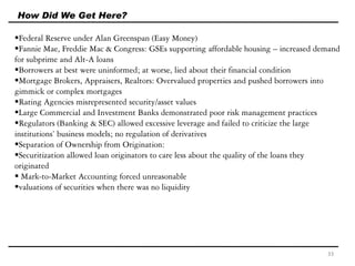 Federal Reserve under Alan Greenspan (Easy Money)
Fannie Mae, Freddie Mac & Congress: GSEs supporting affordable housing – increased demand
for subprime and Alt-A loans
Borrowers at best were uninformed; at worse, lied about their financial condition
Mortgage Brokers, Appraisers, Realtors: Overvalued properties and pushed borrowers into
gimmick or complex mortgages
Rating Agencies misrepresented security/asset values
Large Commercial and Investment Banks demonstrated poor risk management practices
Regulators (Banking & SEC) allowed excessive leverage and failed to criticize the large
institutions’ business models; no regulation of derivatives
Separation of Ownership from Origination:
Securitization allowed loan originators to care less about the quality of the loans they
originated
 Mark-to-Market Accounting forced unreasonable
valuations of securities when there was no liquidity
How Did We Get Here?
33
 