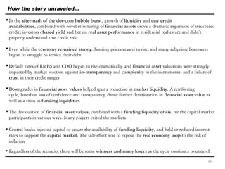 How the story unraveled…
•In the aftermath of the dot-com bubble burst, growth of liquidity and easy credit
availabilities, combined with novel structuring of financial assets drove a dramatic expansion of structured
credit; investors chased yield and bet on real asset performance in residential real estate and didn’t
properly understand true credit risk
•Even while the economy remained strong, housing prices ceased to rise, and many subprime borrowers
began to struggle to service their debt
•Default rates of RMBS and CDO began to rise dramatically, and financial asset valuations were strongly
impacted by market reaction against in-transparency and complexity in the instruments, and a failure of
trust in their credit ranges
•Downgrades in financial asset values helped spur a reduction in market liquidity. A reinforcing
cycle, based on loss of confidence and transparency, drove further deterioration in financial asset value as
well as a crisis in funding liquidities
•The devaluation of financial asset values, combined with a funding liquidity crisis, hit the capital market
participants in various ways. Many players exited the markets
•Central banks injected capital to secure the availability of funding liquidity, and held or reduced interest
rates to support the capital market. The side effect was to expose the real economy loop to the risk of
inflation
•Regardless of the scenario, there will be some winners and many losers as the cycle continues to unravel.
34
 