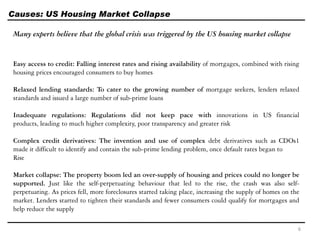 Causes: US Housing Market Collapse
Many experts believe that the global crisis was triggered by the US housing market collapse
Easy access to credit: Falling interest rates and rising availability of mortgages, combined with rising
housing prices encouraged consumers to buy homes
Relaxed lending standards: To cater to the growing number of mortgage seekers, lenders relaxed
standards and issued a large number of sub-prime loans
Inadequate regulations: Regulations did not keep pace with innovations in US financial
products, leading to much higher complexity, poor transparency and greater risk
Complex credit derivatives: The invention and use of complex debt derivatives such as CDOs1
made it difficult to identify and contain the sub-prime lending problem, once default rates began to
Rise
Market collapse: The property boom led an over-supply of housing and prices could no longer be
supported. Just like the self-perpetuating behaviour that led to the rise, the crash was also self-
perpetuating. As prices fell, more foreclosures started taking place, increasing the supply of homes on the
market. Lenders started to tighten their standards and fewer consumers could qualify for mortgages and
help reduce the supply
6
 