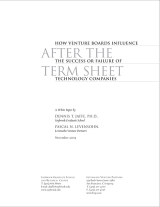 How Venture Boards Influence


AFTER THE the Success or Failure of


TERM SHEETtechnology Companies




          A White Paper by
          DENNIS T. JAFFE, PH.D.,
          Saybrook Graduate School
          PASCAL N. LEVENSOHN,
          Levensohn Venture Partners

          November 2003




SAYBROOK GRADUATE SCHOOL     LEVENSOHN VENTURE PARTNERS
AND  RESEARCH CENTER         333 Bush Street,Suite 2580
T: (415) 665-8699            San Francisco, CA 94104
Email: djaffe@saybrook.edu   T: (415) 217-4710
www.saybrook.edu             F: (415) 217-4727
                             www.levp.com
 