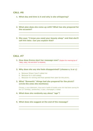 CALL #6
 1. What day and time is it and why is she whispering?

   _________________________________________________
   _________________________________________________

 2. What plan does she come up with? What has she prepared for
    the occasion?
    _________________________________________________
    _________________________________________________

 3. She says “I know you need your beauty sleep” and that she’ll
    call him later. Can you explain that?
    _________________________________________________
    _________________________________________________
    _________________________________________________



CALL #7
 1. How does Emma start her message now?                    (Explain the meaning/use of
   “Waky, waky, rise and shine” to students)
   ____________________________________________________________________________
   ____________________________________________________________________________

 2. Why does she say she feels disappointed? (choose a, b or c)

   a. Because Shawn hasn’t called her
   b. Because he is still asleep
   c. Because it’s raining and that spoiled their plan for the picnic.

 3. What “Romantic” things had she prepared for the picnic?
    (circle the ones she mentions)

   Chicken, a nice tablecloth, trays and a bottle of bubbly wine she had been saving for
   her 21st birthday, sandwiches, a cake, champagne, a salad.

 4. What does she randomly say about “age”?
    _________________________________________________
    _________________________________________________

 5. What does she suggest at the end of the message?

   _________________________________________________
   _________________________________________________
 