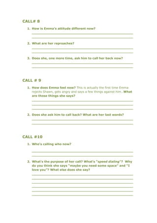 CALL# 8
  1. How is Emma’s attitude different now?
     _________________________________________________
     _________________________________________________

  2. What are her reproaches?
     _________________________________________________
     _________________________________________________

  3. Does she, one more time, ask him to call her back now?
     _________________________________________________
     _________________________________________________



CALL # 9
  1. How does Emma feel now? This is actually the first time Emma
     rejects Shawn, gets angry and says a few things against him…What
     are those things she says?
     _________________________________________________
     _________________________________________________
     _________________________________________________

  2. Does she ask him to call back? What are her last words?
     _________________________________________________
     _________________________________________________



CALL #10
  1. Who’s calling who now?

     _________________________________________________
     _________________________________________________

  2. What’s the purpose of her call? What’s “speed dialing”? Why
     do you think she says “maybe you need some space” and “I
     love you”? What else does she say?
     _________________________________________________
     _________________________________________________
     _________________________________________________
     _________________________________________________
     _________________________________________________
     _________________________________________________
 