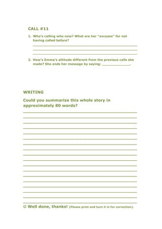 CALL #11
  1. Who’s calling who now? What are her “excuses” for not
     having called before?
     _________________________________________________
     _________________________________________________
     _________________________________________________

  2. How’s Emma’s attitude different from the previous calls she
     made? She ends her message by saying: _____________.




WRITING

Could you summarize this whole story in
approximately 80 words?
__________________________________________
__________________________________________
__________________________________________
__________________________________________
__________________________________________
__________________________________________
__________________________________________
__________________________________________
__________________________________________
__________________________________________
__________________________________________
__________________________________________
__________________________________________
__________________________________________
__________________________________________
__________________________________________
__________________________________________
__________________________________________
 Well done, thanks! (Please print and turn it in for correction).
 