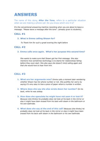 ANSWERS
The name of this story, After the Tone, refers to a particular situation
when we are making a phone call. Do you know which one it is?

It’s the conventional answering machine recording when you are about to leave a
message: “Please leave a message after the tone”. (already given to students).

CALL #1
   2. What is Emma calling Shawn for?

       To Thank him for such a great evening the night before

CALL #2
   2. Emma calls once again. What’s her purpose this second time?


      She wants to make sure that Shawn got her first message. She also
      mentions how sometimes technology is to blame for relationships failing
      before they even start. She also says she doesn’t mind calling again and
      that she would love to hear from him.




CALL #3

   1. What are her arguments now? Emma calls a moment later wondering
      whether Shawn has her phone number or not. She justifies her worry by
      saying it’s very easy to lose a piece of paper where a number is written.

   2. Where does she say she also wrote down her number? On his
      back, while he was asleep.


   3. How does she speculate he might have not seen it or lost it?
      Because (she thinks) he probably does not look at his back in the mirror or
      else it might have been erased from his back with steam in the bathroom or
      his own bathrobe.


   4. What does she say at the end of this call? Because (she thinks) he
      probably does not look at his back in the mirror or else it might have been
      erased from his back with steam in the bathroom or his own bathrobe.
 
