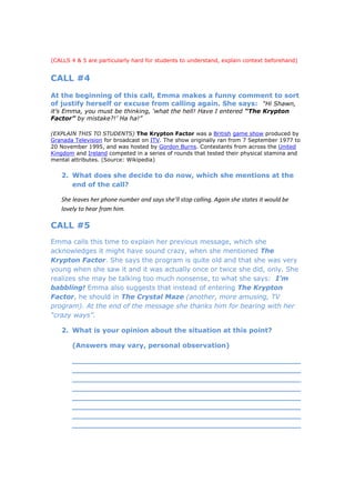 (CALLS 4 & 5 are particularly hard for students to understand, explain context beforehand)


CALL #4
At the beginning of this call, Emma makes a funny comment to sort
of justify herself or excuse from calling again. She says: “Hi Shawn,
it’s Emma, you must be thinking, ‘what the hell! Have I entered “The Krypton
Factor” by mistake?!’ Ha ha!”

(EXPLAIN THIS TO STUDENTS) The Krypton Factor was a British game show produced by
Granada Television for broadcast on ITV. The show originally ran from 7 September 1977 to
20 November 1995, and was hosted by Gordon Burns. Contestants from across the United
Kingdom and Ireland competed in a series of rounds that tested their physical stamina and
mental attributes. (Source: Wikipedia)

   2. What does she decide to do now, which she mentions at the
      end of the call?

   She leaves her phone number and says she’ll stop calling. Again she states it would be
   lovely to hear from him.

CALL #5
Emma calls this time to explain her previous message, which she
acknowledges it might have sound crazy, when she mentioned The
Krypton Factor. She says the program is quite old and that she was very
young when she saw it and it was actually once or twice she did, only. She
realizes she may be talking too much nonsense, to what she says: I’m
babbling! Emma also suggests that instead of entering The Krypton
Factor, he should in The Crystal Maze (another, more amusing, TV
program). At the end of the message she thanks him for bearing with her
“crazy ways”.

   2. What is your opinion about the situation at this point?

       (Answers may vary, personal observation)

       _________________________________________________
       _________________________________________________
       _________________________________________________
       _________________________________________________
       _________________________________________________
       _________________________________________________
       _________________________________________________
       _________________________________________________
 
