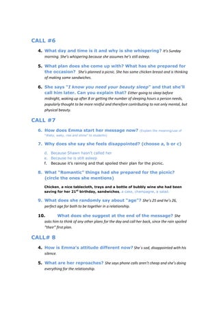 CALL #6
 4. What day and time is it and why is she whispering? It’s Sunday
    morning. She’s whispering because she assumes he’s still asleep.

 5. What plan does she come up with? What has she prepared for
    the occasion? She’s planned a picnic. She has some chicken breast and is thinking
    of making some sandwiches.

 6. She says “I know you need your beauty sleep” and that she’ll
    call him later. Can you explain that? Either going to sleep before
    midnight, waking up after 8 or getting the number of sleeping hours a person needs,
    popularly thought to be more restful and therefore contributing to not only mental, but
    physical beauty.

CALL #7
 6. How does Emma start her message now?                        (Explain the meaning/use of
     “Waky, waky, rise and shine” to students)

 7. Why does she say she feels disappointed? (choose a, b or c)

     d. Because Shawn hasn’t called her
     e. Because he is still asleep
     f. Because it’s raining and that spoiled their plan for the picnic.

 8. What “Romantic” things had she prepared for the picnic?
    (circle the ones she mentions)

     Chicken, a nice tablecloth, trays and a bottle of bubbly wine she had been
     saving for her 21st birthday, sandwiches, a cake, champagne, a salad.

 9. What does she randomly say about “age”? She’s 25 and he’s 26,
    perfect age for both to be together in a relationship.

 10.         What does she suggest at the end of the message? She
    asks him to think of any other plans for the day and call her back, since the rain spoiled
    “their” first plan.

CALL# 8
 4. How is Emma’s attitude different now? She´s sad, disappointed with his
    silence.

 5. What are her reproaches? She says phone calls aren’t cheap and she’s doing
    everything for the relationship.
 