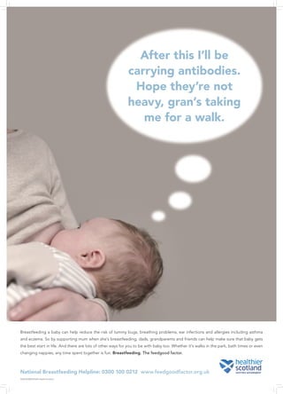 After this I’ll be
                                                            carrying antibodies.
                                                             Hope they’re not
                                                            heavy, gran’s taking
                                                               me for a walk.




Breastfeeding a baby can help reduce the risk of tummy bugs, breathing problems, ear infections and allergies including asthma
and eczema. So by supporting mum when she’s breastfeeding, dads, grandparents and friends can help make sure that baby gets
the best start in life. And there are lots of other ways for you to be with baby too. Whether it’s walks in the park, bath times or even
changing nappies, any time spent together is fun. Breastfeeding. The feedgood factor.



National Breastfeeding Helpline: 0300 100 0212 www.feedgoodfactor.org.uk
3230 03/2009 © NHS Health Scotland
 