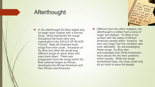 Afterthought
 In the afterthought Du Bois stated why
he begin each chapter with a Sorrow
Song. Most importantly the songs
throughout the book were very
meaningful to the SOULS OF BLACK
FOLKS. Most AA inherited these
songs from their youth. Ancestors of
Du Bois and other AA would sing
different songs on slave ships and
pass them down. There was
progression from the songs which Du
Bois believed began as African,
developed into African American and
then African and American.
 Different from the other chapters, the
afterthought is written from a tone of
anger and despair. Du Bois is not
content with the status of African
American people within America. He
was very angry that the condition was
even allowable. By acknowledging
these songs, Du Bois also
acknowledges that White Americans
have places AA into their positions
within society. While the songs
symbolized hope, the hope could only
do so much to save AA people.
 