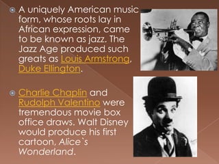    A uniquely American music
    form, whose roots lay in
    African expression, came
    to be known as jazz. The
    Jazz Age produced such
    greats as Louis Armstrong,
    Duke Ellington.

   Charlie Chaplin and
    Rudolph Valentino were
    tremendous movie box
    office draws. Walt Disney
    would produce his first
    cartoon, Alice`s
    Wonderland.
 