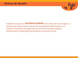 Síntese do desafio
O desafio é ocupar um território próprio ante a força da marca Engov e a
ameaça representada pela robustez do marketing da Hypermarcas e sua
influencia na política de negociação comercial no mercado varejista,
influenciando na disposição dos produtos no ponto de venda.
 