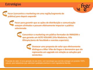 • Focar (concentra o marketing em uma região/segmento de
público) para depois expandir
Estratégias
• Focar para garantir que as ações de distribuição e comunicação
estejam alinhadas e possam efetivamente impactar o público
selecionado
• Concentrar o marketing em público formador de IMAGEM e
que garante um ALTO VOLUME (Vila Madalena, Vila
Olímpia,bares de faculdade e eventos especiais).
• Destacar uma proposta de valor que efetivamente
distingua o After Vibe do Engov e demonstre que ele
representa um upgrade em relação as soluções pré
existentes:
Proposta de valor: A nova geração de pós drink, com tecnologia que permite entregar um produto 100%
natural, para bebedores que valorizam qualidade premium e com ingrediente Alemão.
 