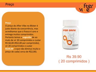 Preço
Preço
O preço do After Vibe no Blister é
justo diante da concorrência, mas
acreditamos que o frasco é caro e
entrega muitos comprimidos.
Portanto temos a sugestão de ao
invés de vir 30 comprimidos e custar
R$ 60,00 (R$2,00 por comprimido),
vir 20 comprimidos e custar
R$39,99, o que não diminui muito o
preço de cada( cerca de R$2,00).
Rs 39.90
( 20 comprimidos )
 