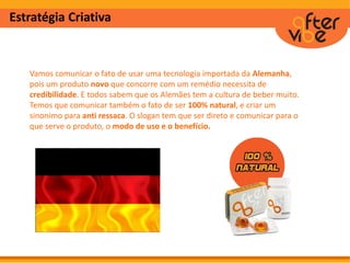 Estratégia Criativa
Vamos comunicar o fato de usar uma tecnologia importada da Alemanha,
pois um produto novo que concorre com um remédio necessita de
credibilidade. E todos sabem que os Alemães tem a cultura de beber muito.
Temos que comunicar também o fato de ser 100% natural, e criar um
sinonimo para anti ressaca. O slogan tem que ser direto e comunicar para o
que serve o produto, o modo de uso e o benefício.
 