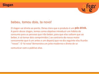Slogan
bebeu, tomou dois, ta novo!
O slogan vai direto ao ponto. Deixa claro que o produto é um pós drink.
A partir desse slogan, temos como objetivo introduzir um hábito de
consumo para as pessoas que irão beber, para que elas saibam que ao
beber, é só tomar dois comprimidos ( ao contrario do nosso maior
concorrente que é um antes e um depois) que no dia seguinte elas ficarão
‘‘novas’’. O ‘tá novo’’demonstra um jeito moderno e direto de se
comunicar com o públivo alvo.
´
 