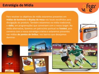 Estratégia de Mídia
Para resolver os objetivos de mídia estaremos presentes em
mídias de banheiro e display de mesa nos locais escolhidos para
divulgação do produto. Também estaremos na mídia tradicional,
o rádio, em programações que conversem com o nosso target. Na
mídia alternativa, faremos um patrocínio pontual no futebol, pois
conversa com a nossa estratégia criativa e estaremos presentes
nas mídias de pontos de ônibus nos bairros que desejamos
dominar.
 